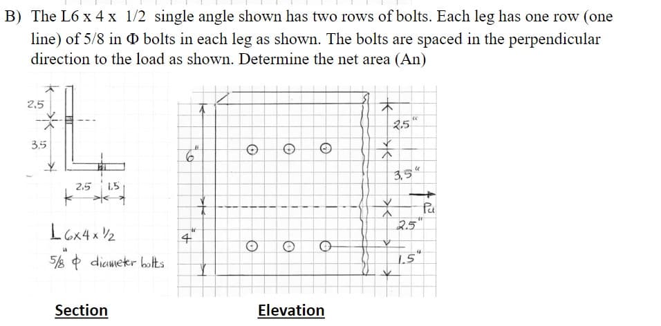 B) The L6 x 4 x 1/2 single angle shown has two rows of bolts. Each leg has one row (one
line) of 5/8 in D bolts in each leg as shown. The bolts are spaced in the perpendicular
direction to the load as shown. Determine the net area (An)
2,5
3.5
2.5
15
***
L6x4x1/2
il
5/8 & diameter bolts
Section
#
4
A
16
++
O
O
O
1
O
O
Elevation
*
2.5
V
*
3,5"
(
✓
Pu
2.5"
1.5"