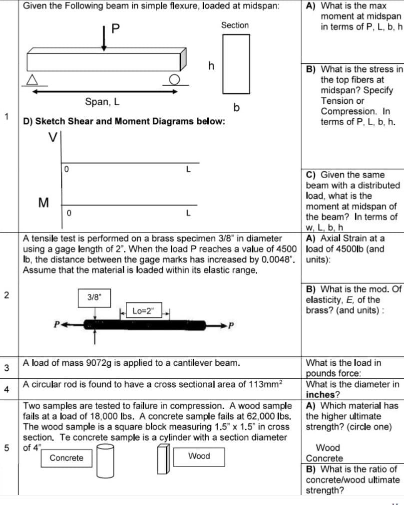 Given the Following beam in simple flexure, loaded at midspan:
P
Section
2
Span, L
1
D) Sketch Shear and Moment Diagrams below:
M
0
0
3/8"
h
L
Lo=2"
A tensile test is performed on a brass specimen 3/8" in diameter
using a gage length of 2". When the load P reaches a value of 4500
lb, the distance between the gage marks has increased by 0.0048".
Assume that the material is loaded within its elastic range.
b
A load of mass 9072g is applied to a cantilever beam.
3
A circular rod is found to have a cross sectional area of 113mm²
4
Two samples are tested to failure in compression. A wood sample
fails at a load of 18,000 lbs. A concrete sample fails at 62,000 lbs.
The wood sample is a square block measuring 1.5" x 1.5" in cross
section. Te concrete sample is a cylinder with a section diameter
of 4",
5
Wood
Concrete
A) What is the max
moment at midspan
in terms of P, L, b, h
B) What is the stress in
the top fibers at
midspan? Specify
Tension or
Compression. In
terms of P, L, b, h.
C) Given the same
beam with a distributed
load, what is the
moment at midspan of
the beam? In terms of
w, L, b, h
A) Axial Strain at a
load of 4500lb (and
units):
B) What is the mod. Of
elasticity, E, of the
brass? (and units):
What is the load in
pounds force:
What is the diameter in
inches?
A) Which material has
the higher ultimate
strength? (circle one)
Wood
Concrete
B) What is the ratio of
concrete/wood ultimate
strength?