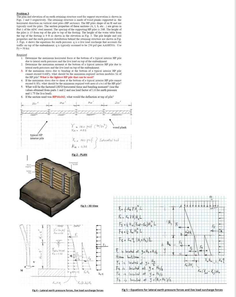 Problem 3
The plan and elevation of an earth retaining structure used for support excavation is shown in
Figs. 2 and 3 respectively. The retaining structure is made of wood planks supported in the
horizontal direction on vertical steel piles (HP sections). The HP piles shape of an H and are
typically used for piles. The section properties of these sections (A, L, S, etc...) are given
Part 1 of the AISC steel manual. The spacing of the supporting HP piles is 20ft. The height of
the piles is 15 from top of the pile to top of footing. The height of the water table from
the top of the footing is 9 ft as shown in the elevation in Fig. 3. The pile height and soil
properties and the
he earth pressure distribution behind the retaining structure are shown in Fig.
3. Figs. 4 shows the equations for earth pressure. q is a live load surcharge that accounts for
traffic on top of the embankment; q is typically assumed to be 250 psf (per AASHTO). Use
Fy-50 ksi
Required
1. Determine the maximum horizontal force at the bottom of a typical interior HP pile
due to lateral earth pressures and the live load on top of the embankment.
2. Determine the maximum moment at the bottom of a typical interior HP pile due to
lateral earth pressures and the live load on top of the embankment.
3.
If the maximum stress due to bending at the bottom of a typical interior HP pile
cannot exceed 0.66Fy, what should be the minimum required section modulus Sx of
the HP pile? What is the lightest HP pile that can be used?
4.
If the maximum stress due to shear at the bottom of a typical interior HP pile cannot
exceed 0.
0.3Fy, what should be the minimum required web area (dx tw) of the HP pile?
5. What will be the factored LRFD horizontal force and bending moment? (use the
values obtained from parts 1 and 2 and use load factor of 1.6 for earth pressure
and 1.75 for live load).
6. If the section used was HP16x162, what would the deflection at top of pile?
20¹
20'
20
M
Cologne
typical HP
interior pile
K₂ YH,
Y = 120 pcf (16/ft³)
Ka 0.32
Compressed
CHASE
Fig 3-3D View
Y=120 pef
Kanu 32
JED
Yat 140 pat
Ka=0.32
% = 140 pcf ? Saturated soil
f}
Ka 0,32
Fig 2-PLAN
14
Yw H₂
Ka Oki Xu) H₂
k₂q
20¹
Fig 4-Lateral earth pressure forces, live load surcharge forces.
wood plank
Б. КҮНН
F3 azka (Yst-w) H₂ L
F4 = = X H² L
Fs = K₂q (H₂ + H₂) L
IT
H₂
th₂
F₁ is located at y = H₂ + H₁/3
From battom
To is located at y = HE
Fs is located at yo= H₂/₂
Fa is located at y = H₂/3
Fs is located at y = (H₁+ H₂)/2
Att +
1₂
Jul₂ kq
K₂ (X-X) H₂
Fig 5- Equations for lateral earth pressure forces and live load surcharge forces