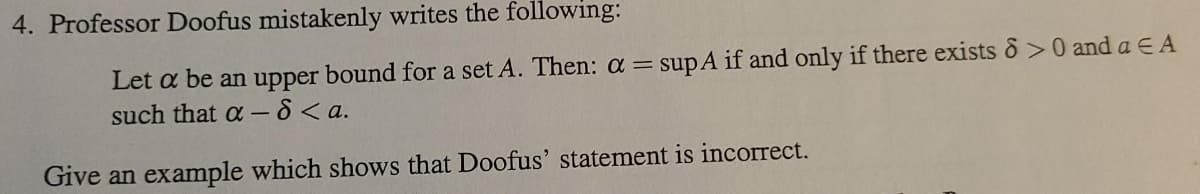 4. Professor Doofus mistakenly writes the following:
Let a be an upper bound for a set A. Then: a = sup A if and only if there exists 8 >0 and a € A
such that a-8 <a.
Give an example which shows that Doofus' statement is incorrect.