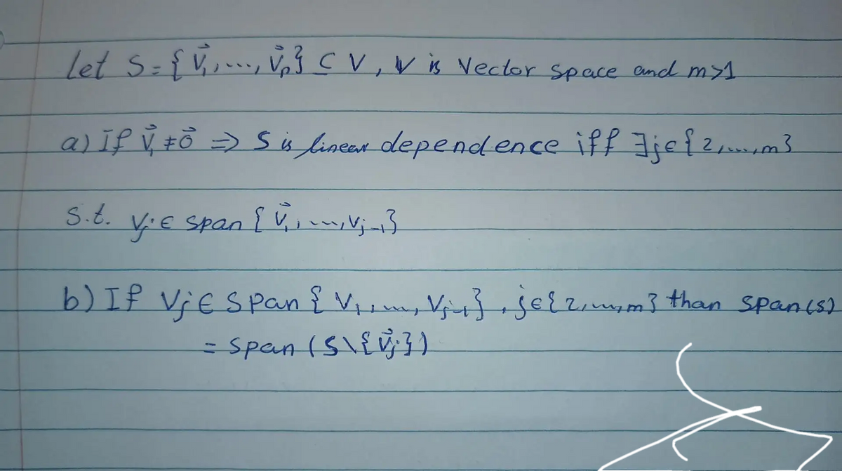 Let S = { √, , ..., v₁₂ ²³ CV, V is Vector space and my 1
a) If V₁ #0² => S is linear dependence iff Jjef ²₁.m³
s.t.
V.E span {V₁₁₁ V₁_₁3
b) If Vje Span { V₁, V₂ + }, je{ 2, mim] than span (5)
= Span (S\{ v³})