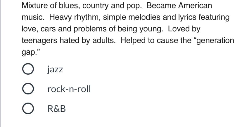 Mixture of blues, country and pop. Became American
music. Heavy rhythm, simple melodies and lyrics featuring
love, cars and problems of being young. Loved by
teenagers hated by adults. Helped to cause the “generation
gap."
O jazz
rock-n-roll
R&B
