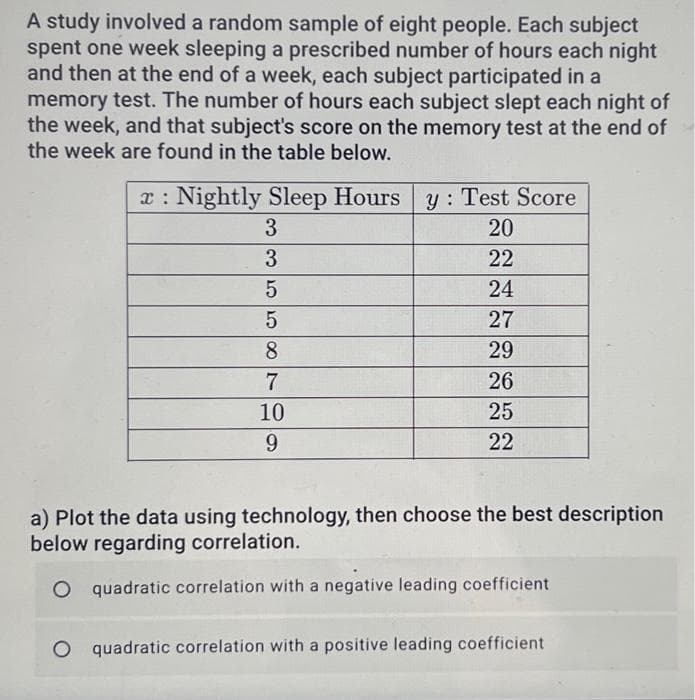 A study involved a random sample of eight people. Each subject
spent one week sleeping a prescribed number of hours each night
and then at the end of a week, each subject participated in a
memory test. The number of hours each subject slept each night of
the week, and that subject's score on the memory test at the end of
the week are found in the table below.
Hours
Sleep Hours y: Test Score
20
22
24
27
29
26
25
22
x Nightly Sleep
3
3
5
5
8
7
10
9
a) Plot the data using technology, then choose the best description
below regarding correlation.
O quadratic correlation with a negative leading coefficient
O quadratic correlation with a positive leading coefficient