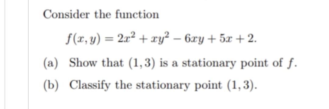 Consider the function
f(x, y) = 2x² + xy² − 6xy + 5x + 2.
(a) Show that (1,3) is a stationary point of f.
(b) Classify the stationary point (1, 3).