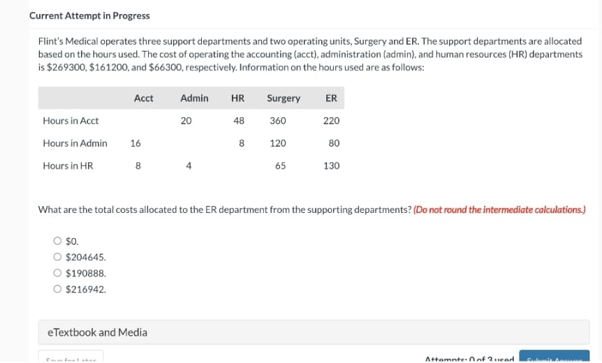 Current Attempt in Progress
Flint's Medical operates three support departments and two operating units, Surgery and ER. The support departments are allocated
based on the hours used. The cost of operating the accounting (acct), administration (admin), and human resources (HR) departments
is $269300, $161200, and $66300, respectively. Information on the hours used are as follows:
Hours in Acct
Hours in Admin
Hours in HR
Acct
$0.
$204645.
$190888.
O $216942.
16
8
Admin HR
48
eTextbook and Media
20
8
Surgery
360
120
65
ER
220
80
What are the total costs allocated to the ER department from the supporting departments? (Do not round the intermediate calculations.)
130
Attemnte: 0 of Queed
