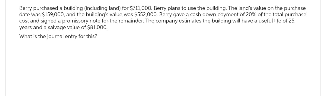 Berry purchased a building (including land) for $711,000. Berry plans to use the building. The land's value on the purchase
date was $159,000, and the building's value was $552,000. Berry gave a cash down payment of 20% of the total purchase
cost and signed a promissory note for the remainder. The company estimates the building will have a useful life of 25
years and a salvage value of $81,000.
What is the journal entry for this?