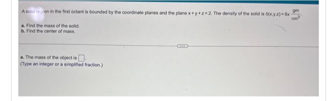 A solid region in the first octant is bounded by the coordinate planes and the plane x+y+z=2. The density of the solid is 8(x,y,z)=8x
a. Find the mass of the solid.
b. Find the center of mass.
a. The mass of the object is
(Type an integer or a simplified fraction.)
ACCER
gm
cm3