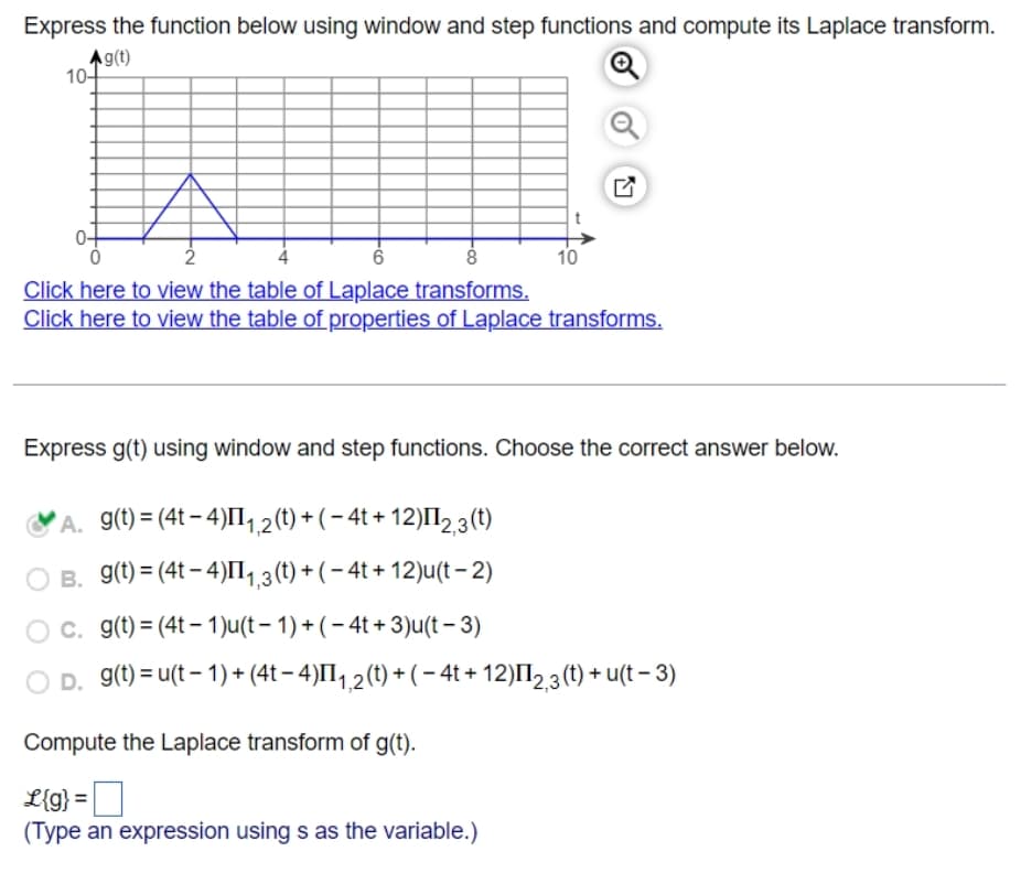 Express the function below using window and step functions and compute its Laplace transform.
g(t)
10-
2
6
8
Click here to view the table of Laplace transforms.
Click here to view the table of properties of Laplace transforms.
Express g(t) using window and step functions. Choose the correct answer below.
A. g(t) = (4t-4) ¹₁,2 (t) + (−4t+12)II2,3 (t)
B. g(t) = (4t-4)II1₁,3 (t) + (− 4t+12)u(t-2)
10
c. g(t)=(4t-1)u(t-1) + (−4t+ 3)u(t-3)
D. g(t) = u(t-1)+(4t − 4)II₁,2 (t) + ( − 4t+12) ¹2,3(t) + u(t− 3)
Compute the Laplace transform of g(t).
L{g} =
(Type an expression using s as the variable.)