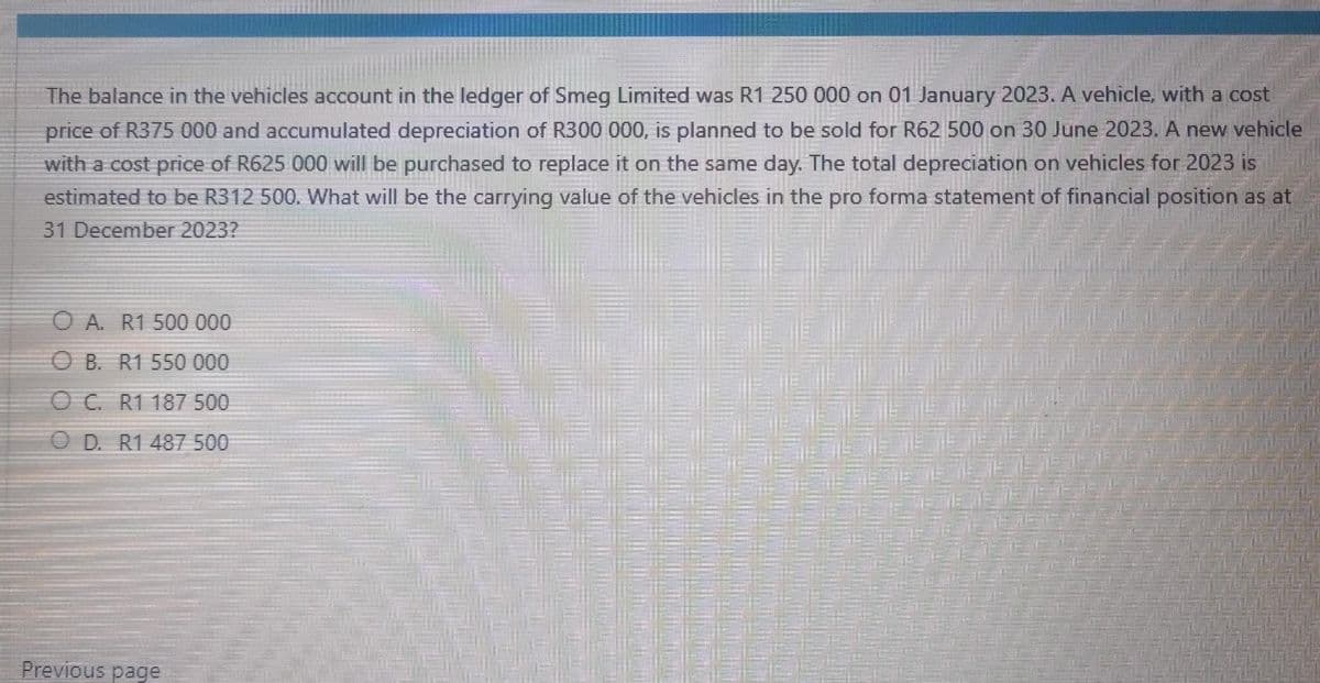 The balance in the vehicles account in the ledger of Smeg Limited was R1 250 000 on 01 January 2023. A vehicle, with a cost
price of R375 000 and accumulated depreciation of R300 000, is planned to be sold for R62 500 on 30 June 2023. A new vehicle
with a cost price of R625 000 will be purchased to replace it on the same day. The total depreciation on vehicles for 2023 is
estimated to be R312 500. What will be the carrying value of the vehicles in the pro forma statement of financial position as at
31 December 2023?
OA. R1 500 000
OB. R1 550 000
OC. R1 187 500
OD. R1 487 500
Previous page