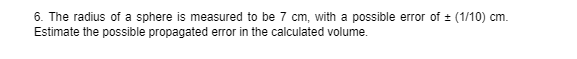 6. The radius of a sphere is measured to be 7 cm, with a possible error of + (1/10) cm.
Estimate the possible propagated error in the calculated volume.
