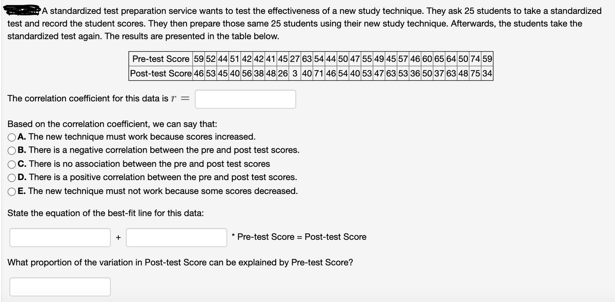 PA standardized test preparation service wants to test the effectiveness of a new study technique. They ask 25 students to take a standardized
test and record the student scores. They then prepare those same 25 students using their new study technique. Afterwards, the students take the
standardized test again. The results are presented in the table below.
Pre-test Score 59 52 44 51 42 42 41 4527 63 54 44 50 47 55 49 4557 46 60 65 64 50 74 59
Post-test Score 46 53 45 40 56 38 48 26 3 4071 46 54 40 53 47 63 5336 50 37 6348 75 34
The correlation coefficient for this data isr =
Based on the correlation coefficient, we can say that:
OA. The new technique must work because scores increased.
)B. There is a negative correlation between the pre and post test scores.
C. There is no association between the pre and post test scores
D. There is a positive correlation between the pre and post test scores.
E. The new technique must not work because some scores decreased.
State the equation of the best-fit line for this data:
+
* Pre-test Score
Post-test Score
%3D
What proportion of the variation in Post-test Score can be explained by Pre-test Score?
