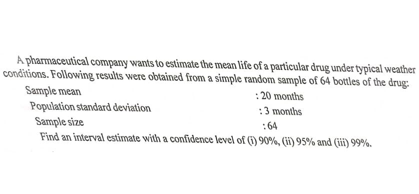 A pharmaceutical company wants to estimate the mean life of a particular drug under typical weather
conditions. Following results were obtained from a simple random sample of 64 bottles of the drug:
Sample mean
Population standard deviation
Sample size
Find an interval estimate with a confidence level of (i) 90%, (ii) 95% and (ii) 99%.
:20 months
:3 months
:64
