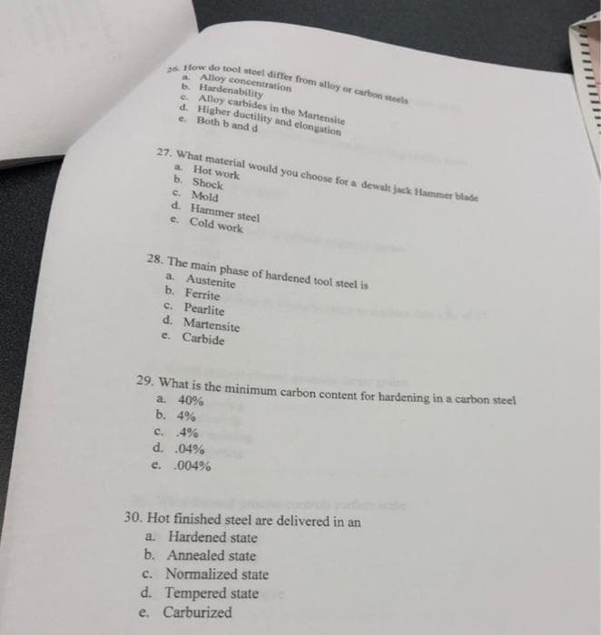 fow do tool steel differ from alloy or carbon tete
a Alloy concentration
b. Hardenability
e. Alloy carbides in the Martensite
d. Higher ductility and elongation
e. Both b and d
27. What material would you choose for a dewalt jack Hammer blade
a Hot work
b. Shock
c. Mold
d. Hammer steel
e. Cold work
28. The main phase of hardened tool steel is
a. Austenite
b. Ferrite
c. Pearlite
d. Martensite
e. Carbide
29. What is the minimum carbon content for hardening in a carbon steel
a. 40%
b. 4%
c. 4%
d. .04%
e. .004%
30. Hot finished steel are delivered in an
a. Hardened state
b. Annealed state
c. Normalized state
d. Tempered state
e. Carburized

