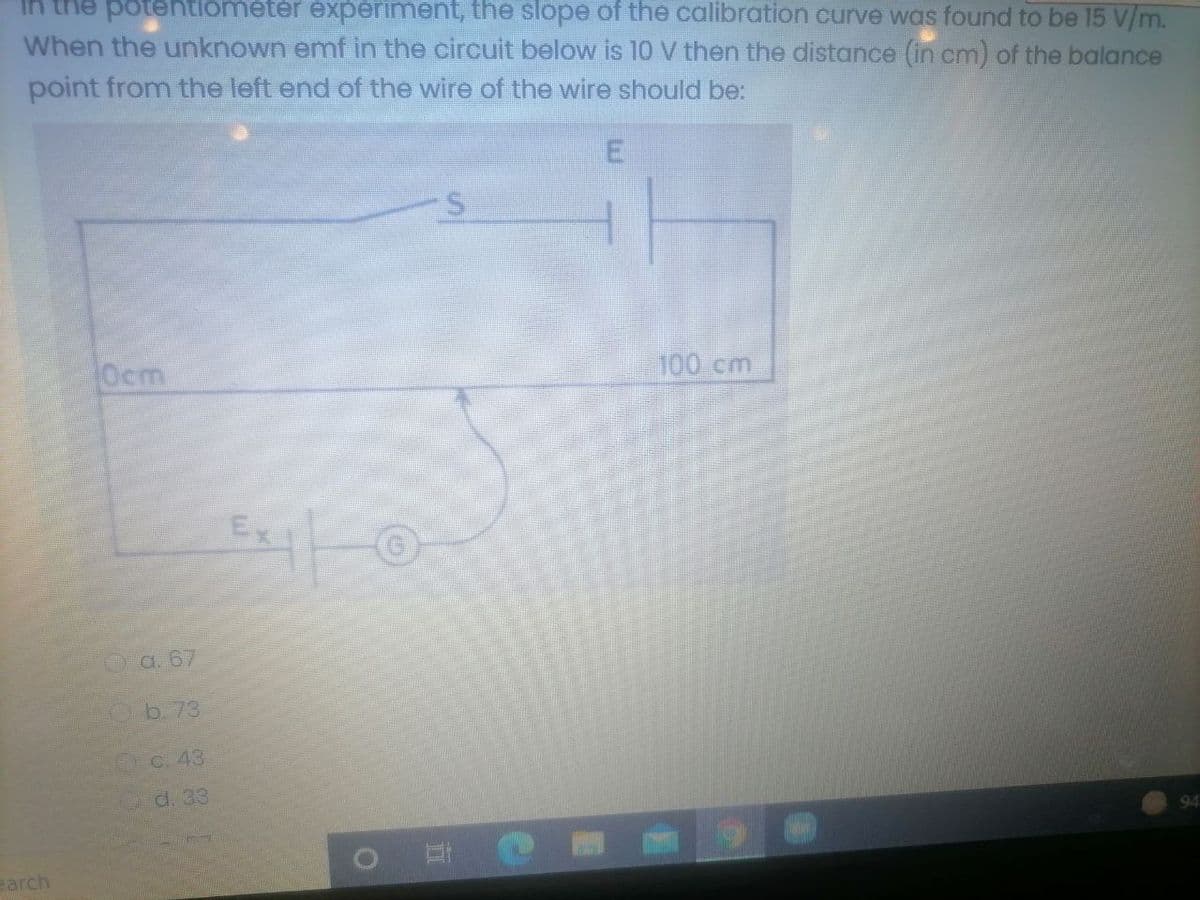 In the potentiometer experiment, the slope of the calibration curve was found to be 15 V/m.
When the unknown emf in the circuit below is 10 V then the distance (in cm) of the balance
point from the left end of the wire of the wire should be:
Ocm
100 cm
Oa. 67
Ob. 73
C. 43
d, 33
earch
