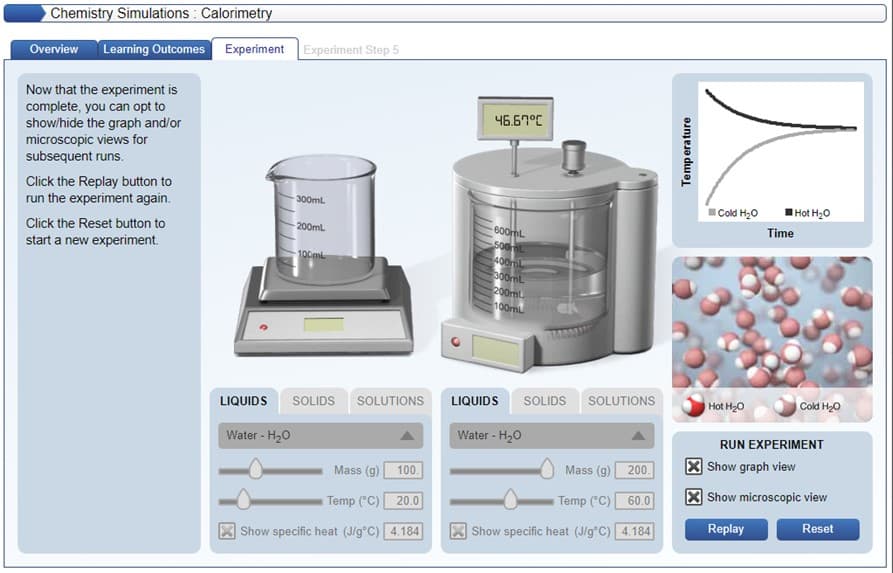 Chemistry Simulations : Calorimetry
Overview
Learning Outcomes
Experiment Experiment Step 5
Now that the experiment is
complete, you can opt to
show/hide the graph and/or
microscopic views for
subsequent runs.
46.67°C
Click the Replay button to
run the experiment again.
Hot H20
300ml
Cold H;0
Time
600mL
500L
400mL
300mL
200ml
100mL
Click the Reset button to
200mL
start a new experiment.
100ml
SOLIDS SOLUTIONS
LIQUIDS
SOLIDS SOLUTIONS
Hot H20
Cold H20
LIQUIDS
Water - H20
Water - H20
RUN EXPERIMENT
X Show graph view
Mass (g) 100.
Mass (g)
200.
X Show microscopic view
Temp ("C) 20.0
Temp ("C)
60.0
Replay
Reset
Show specific heat (J/g°C) 4.184
Show specific heat (J/g°C) 4.184
Temp erature
