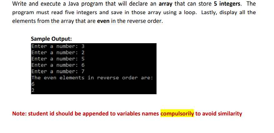 Write and execute a Java program that will declare an array that can store 5 integers. The
program must read five integers and save in those array using a loop. Lastly, display all the
elements from the array that are even in the reverse order.
Sample Output:
Enter a number: 3
Enter a number: 2
Enter a number: 5
Enter a number: 6
Enter a number: 7
The even elements in reverse order are:
6
2
Note: student id should be appended to variables names compulsorily to avoid similarity
LO
