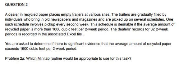 QUESTION 2
A dealer in recycled paper places empty trailers at various sites. The trailers are gradually filled by
individuals who bring in old newspapers and magazines and are picked up on several schedules. One
such schedule involves pickup every second week. This schedule is desirable if the average amount of
recycled paper is more than 1600 cubic feet per 2-week period. The dealers' records for 32 2-week
periods is recorded in the associated Excel file .
You are asked to determine if there is significant evidence that the average amount of recycled paper
exceeds 1600 cubic feet per 2-week period.
Problem 2a: Which Minitab routine would be appropriate to use for this task?
