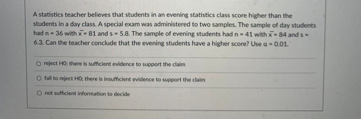 A statistics teacher believes that students in an evening statistics class score higher than the
students in a day class. A special exam was administered to two samples. The sample of day students
had n = 36 with x 81 and s.= 5.8. The sample of evening students had n = 41 with x 84 and s =
6.3. Can the teacher conclude that the evening students have a higher score? Use a = 0.01.
%3!
%3D
%3D
%3D
O reject HO; there is sufficient evidence to support the claim
O fail to reject HO; there is insufficient evidence to support the claim
not sufficient information to decide
