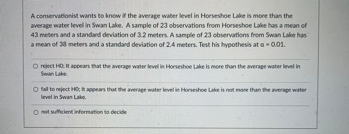 A conservationist wants to know if the average water level in Horseshoe Lake is more than the
average water level in Swan Lake. A sample of 23 observations from Horseshoe Lake has a mean of
43 meters and a standard deviation of 3.2 meters. A sample of 23 observations from Swan Lake has
a mean of 38 meters and a standard deviation of 2.4 meters. Test his hypothesis at a =
0.01.
O reject HO; It appears that the average water level in Horseshoe Lake is more than the average water level in
Swan Lake.
O fail to reject HO; It appears that the average water level in Horseshoe Lake is not more than the average water
level in Swan Lake.
O not sufficient information to decide
