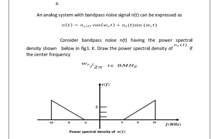 а.
An analog system with bandpass noise signal n(t) can be expressed as
n(t) = n<t) cos(w.t) + n,(t)sin (w.t)
Consider bandpass noise n(t) having the power spectral
ne(t)
if
density shown below in fig1. K. Draw the power spectral density of
the center frequency
We/2n is 8MHZ
-10
10
S(MHz)
Power spectral density of n(t).
