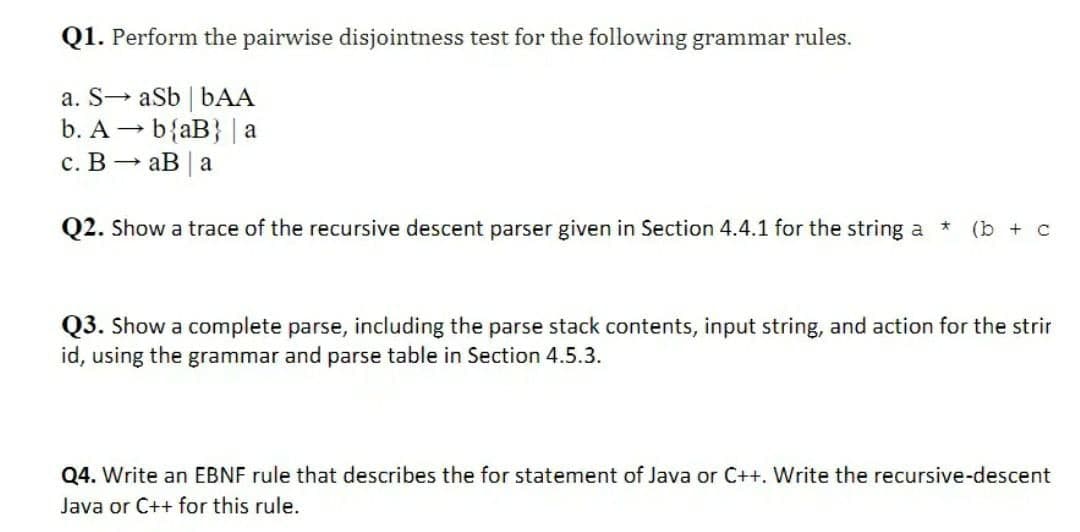 Q1. Perform the pairwise disjointness test for the following grammar rules.
a. S→ aSb | bAA
b. A - b{aB} | a
с. В — аВ | а
Q2. Show a trace of the recursive descent parser given in Section 4.4.1 for the string a
(b + c
Q3. Show a complete parse, including the parse stack contents, input string, and action for the strir
id, using the grammar and parse table in Section 4.5.3.
Q4. Write an EBNF rule that describes the for statement of Java or C++. Write the recursive-descent
Java or C++ for this rule.
