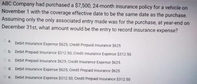 ABC Company had purchased a $7,500, 24-month insurance policy for a vehicle on
November 1 with the coverage effective date to be the same date as the purchase.
Assuming only the only associated entry made was for the purchase, at year-end on
December 31st, what amount would be the entry to record insurance expense?
a.
Debit Insurance Expense $625; Credit Prepaid Insurance $625
Ob. Debit Prepaid Insurance $312.50; Credit Insurance Expense $312.50
Oc. Debit Prepaid Insurance $625; Credit Insurance Expense $625
Od. Debit Insurance Expense $625, Credit Prepaid Insurance $625
Oe Debit Insurance Expense $312.50; Credit Prepaid Insurance $312.50
