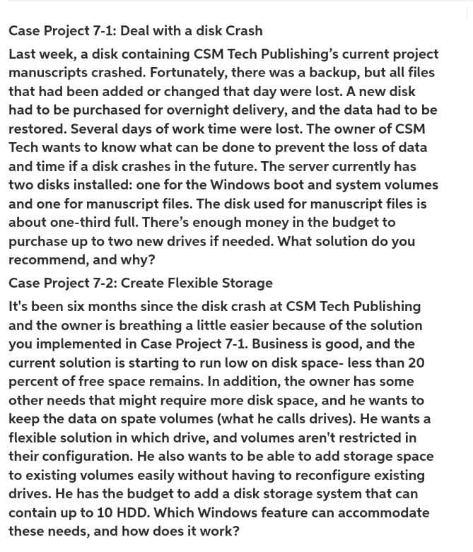 Case Project 7-1: Deal with a disk Crash
Last week, a disk containing CSM Tech Publishing's current project
manuscripts crashed. Fortunately, there was a backup, but all files
that had been added or changed that day were lost. A new disk
had to be purchased for overnight delivery, and the data had to be
restored. Several days of work time were lost. The owner of CSM
Tech wants to know what can be done to prevent the loss of data
and time if a disk crashes in the future. The server currently has
two disks installed: one for the Windows boot and system volumes
and one for manuscript files. The disk used for manuscript files is
about one-third full. There's enough money in the budget to
purchase up to two new drives if needed. What solution do you
recommend, and why?
Case Project 7-2: Create Flexible Storage
It's been six months since the disk crash at CSM Tech Publishing
and the owner is breathing a little easier because of the solution
you implemented in Case Project 7-1. Business is good, and the
current solution is starting to run low on disk space- less than 20
percent of free space remains. In addition, the owner has some
other needs that might require more disk space, and he wants to
keep the data on spate volumes (what he calls drives). He wants a
flexible solution in which drive, and volumes aren't restricted in
their configuration. He also wants to be able to add storage space
to existing volumes easily without having to reconfigure existing
drives. He has the budget to add a disk storage system that can
contain up to 1O HDD. Which Windows feature can accommodate
these needs, and how does it work?
