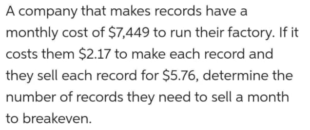 A company that makes records have a
monthly cost of $7,449 to run their factory. If it
costs them $2.17 to make each record and
they sell each record for $5.76, determine the
number of records they need to sell a month
to breakeven.
