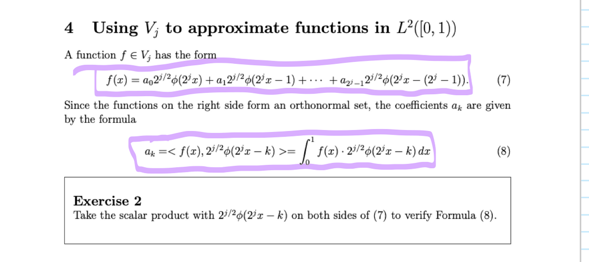 # 4 Using \( V_j \) to Approximate Functions in \( L^2([0,1]) \)

A function \( f \in V_j \) has the form

\[
f(x) = a_0 2^{j/2} \phi(2^j x) + a_1 2^{j/2} \phi(2^j x - 1) + \cdots + a_{2^j - 1} 2^{j/2} \phi(2^j x - (2^j - 1)).
\]

(Since the functions on the right side form an orthonormal set, the coefficients \( a_k \) are given by the formula)

\[
a_k = \langle f(x), 2^{j/2} \phi(2^j x - k) \rangle = \int_0^1 f(x) \cdot 2^{j/2} \phi(2^j x - k) \, dx.
\]

**Exercise 2**

Take the scalar product with \( 2^{j/2} \phi(2^j x - k) \) on both sides of (7) to verify Formula (8).