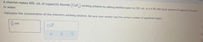 A chemist makes 600. ml. of copper(11) fluoride (CuF, working solution by adding distiled water to 230. ml. of a 4.96 mM stock solution of coppert) fuoride
in water.
Calculate the concentration of the chemist's working solution. Be sure your answer has the correct number of significant digits
