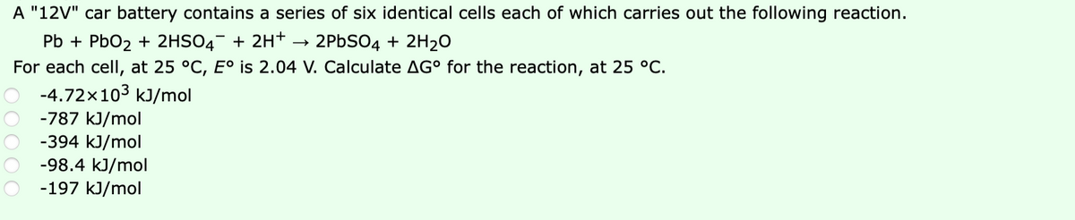 A "12V" car battery contains a series of six identical cells each of which carries out the following reaction.
Pb + PbO2 + 2HSO4¯ + 2H+ → 2PBSO4 + 2H20
For each cell, at 25 °C, E° is 2.04 V. Calculate AG° for the reaction, at 25 °C.
-4.72x103 kJ/mol
-787 kJ/mol
-394 kJ/mol
-98.4 kJ/mol
-197 kJ/mol
OO000
