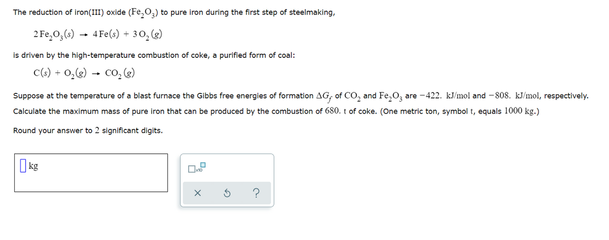 The reduction of iron(III) oxide (Fe,O3) to pure iron during the first step of steelmaking,
2 Fe,0,(s)
4 Fe(s) + 30, (g)
is driven by the high-temperature combustion of coke, a purified form of coal:
C(s) + 0,(g) → co, (3)
Suppose at the temperature of a blast furnace the Gibbs free energies of formation AG, of CO, and Fe,O, are -422. kJ/mol and - 808. kJ/mol, respectively.
Calculate the maximum mass of pure iron that can be produced by the combustion of 680. t of coke. (One metric ton, symbol t, equals 1000 kg.)
Round your answer to 2 significant digits.
I kg
?
