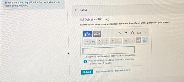 Enter a balanced equation for the neutralization of
each of the following.
Part A
H,SO, (aq) and KOH(aq)
Express your answer as a chemical equation. Identify all of the phases in your answer.
DA chemical reaction does not occur for this question
Phases (states) should be entered in lowercase.
No credit lost Try again
Submit
Previous Annweta Beaust Anawer
