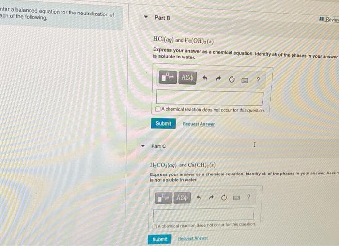 nter a balanced equation for the neutralization e
ach of the following.
I Reviee
Part B
HCI(ag) and Fe(OH)3(s)
Express your answer as a chemical equation. Identify all of the phases in your answer.
Is soluble in water,
DA chemical reaction does not occur for this question.
Submit
Request Answer
Part C
H,CO.(aq) and Ca(OH), (a)
Express your answer as a chemical equation. Identify all of the phases in your answer. Assum
Is not soluble in water.
AE
DA chemical reaction does nót occur for this question
Submit
Beavest Awet
