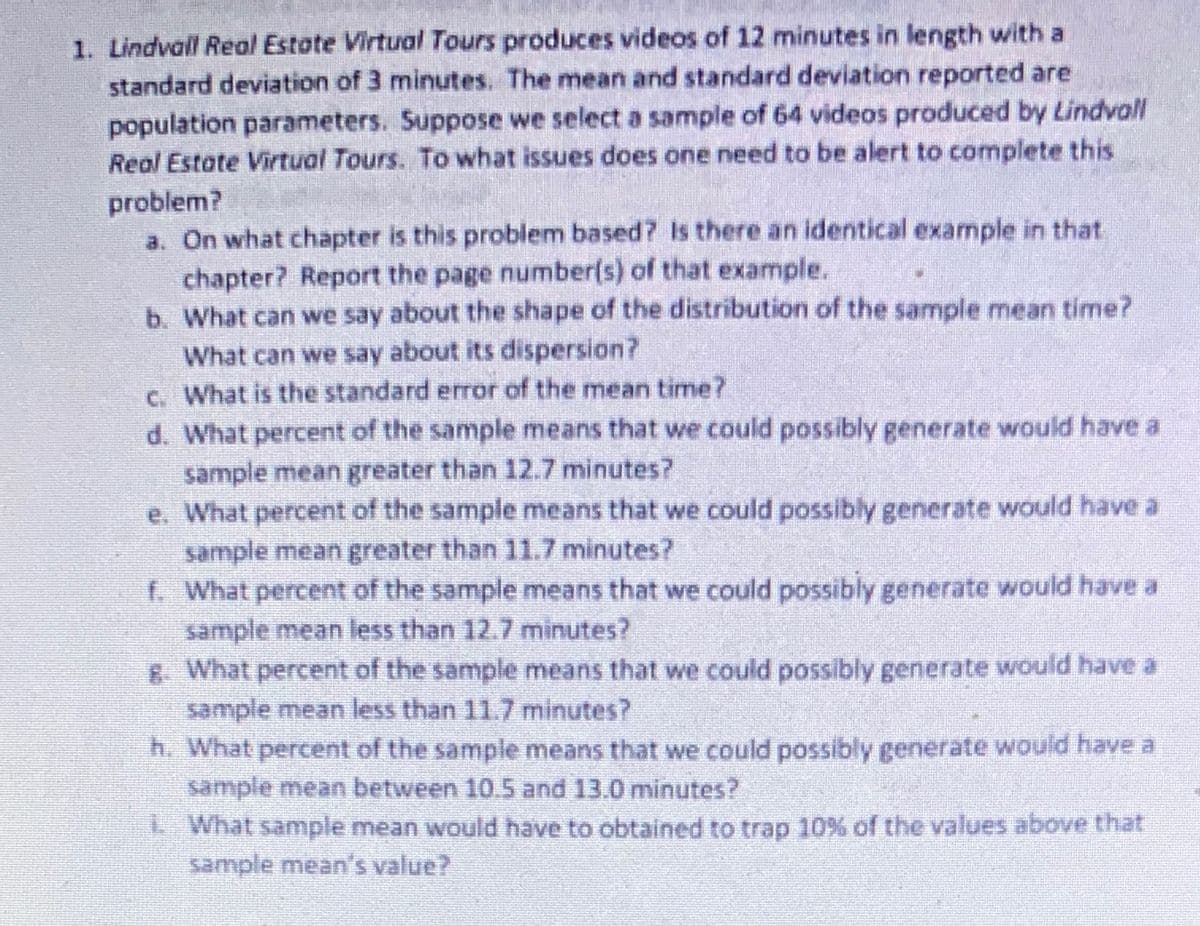 1. Lindvall Real Estote Virtual Tours produces videos of 12 minutes in length with a
standard deviation of 3 minutes. The mean and standard deviation reported are
population parameters. Suppose we select a sample of 64 videos produced by Lindvall
Real Estate Virtual Tours. To what issues does one need to be alert to complete this
problem?
a. On what chapter is this problem based? Is there an identical example in that
chapter? Report the page number(s) of that example.
b. What can we say about the shape of the distribution of the sample mean time?
What can we say about its dispersion?
C. What is the standard error of the mean time?
d. What percent of the sample means that we could possibly generate would have a
sample mean greater than 12.7 minutes?
e. What percent of the sample means that we could possibly generate would have a
sample mean greater than 11.7 minutes?
f. What percent of the sample means that we could possibly generate would have a
sample mean less than 12.7 minutes?
6 What percent of the sample means that we could possibly generate would have a
sample mean less than 11.7 minutes?
h. What percent of the sample means that we could possibly generate would have a
sample mean between 10.5 and 13.0 minutes?
LWhat sample mean would have to obtained to trap 10% of the values above that
sample mean's value?
