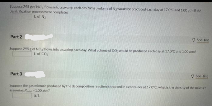 Suppose 295 g of NO3 flows into a swamp each day. What volume of N2 would be produced each day at 17.0°Cand 1.00 atm if the
denitrification process were complete?
Lof N2
Part 2
O See Hint
Suppose 295 g of NOg flows into a swaimp each day. What volume of CO, would be produced each day at 17.0°C and 1.00 atm?
Lof CO2
Part 3
O See Hint
Suppose the gas mixture produced by the decomposition reaction is trapped in a container at 17.0°C: what is the density of the mixture
assuming Peotal = 1.00 atm?
g/L
