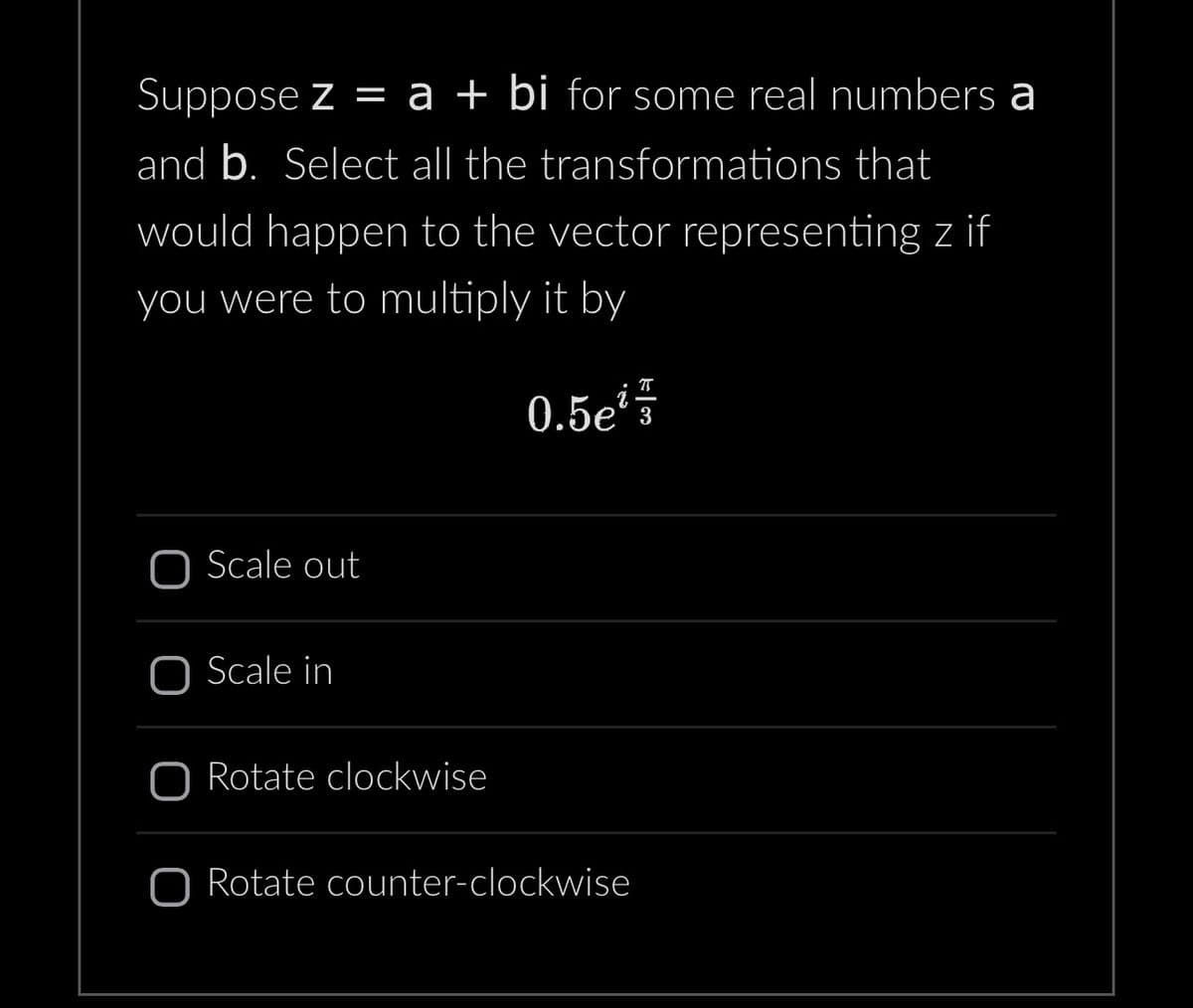 **Problem Statement:**

Suppose \( z = a + bi \) for some real numbers \( a \) and \( b \). Select all the transformations that would happen to the vector representing \( z \) if you were to multiply it by 

\[ 0.5e^{i \frac{\pi}{3}} \]

**Options:**

- [ ] Scale out
- [ ] Scale in
- [ ] Rotate clockwise
- [ ] Rotate counter-clockwise