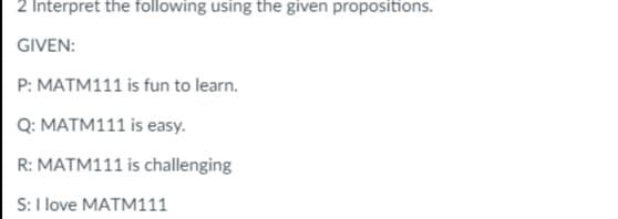 2 Interpret the following using the given propositions.
GIVEN:
P: MATM111 is fun to learn.
Q: MATM111 is easy.
R: MATM111 is challenging
S: I love MATM111
