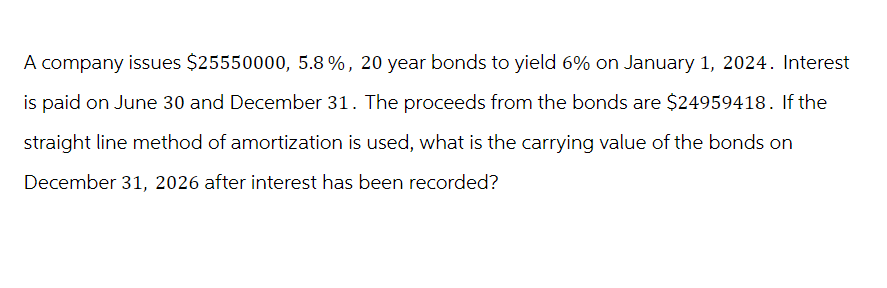 A company issues $25550000, 5.8 %, 20 year bonds to yield 6% on January 1, 2024. Interest
is paid on June 30 and December 31. The proceeds from the bonds are $24959418. If the
straight line method of amortization is used, what is the carrying value of the bonds on
December 31, 2026 after interest has been recorded?