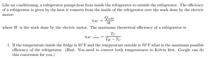 Like air conditioning, a refrigerator pumps heat from inside the refrigerator to outside the refrigerator. The efficiency
of a refrigerator is given by the heat it removes from the inside of the refrigerator over the work done by the electric
motor:
Qcold
NAC
W
where W is the work done by the electric motor. The maximum theoretical efficiency of a refrigerator is
Tc
TH - Tc
NAC maz
1. If the temperature inside the fridge is 35°F and the temperature outside is 70°F what is the maximum possible
efficiency of the refrigerator. (Hint: You need to convert both temperatures to Kelvin first. Google can do
this conversion for you.)
