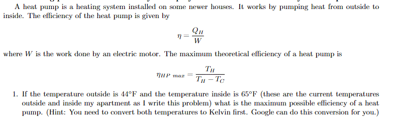 A heat pump is a heating system installed on some newer houses. It works by pumping heat from outside to
inside. The efficiency of the heat pump is given by
QH
where W is the work done by an electric motor. The maximum theoretical efficiency of a heat pump is
TH
NHP maz
TH – Tc
1. If the temperature outside is 44°F and the temperature inside is 65°F (these are the current temperatures
outside and inside my apartment as I write this problem) what is the maximum possible efficiency of a heat
pump. (Hint: You need to convert both temperatures to Kelvin first. Google can do this conversion for you.)
