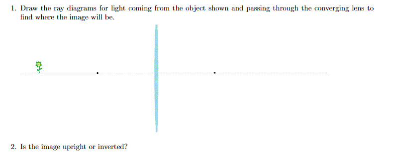 1. Draw the ray diagrams for light coming from the object shown and passing through the converging lens to
find where the image will be.
2. Is the image upright or inverted?
