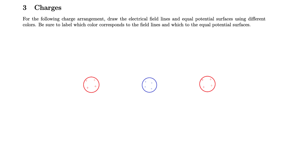 3 Charges
For the following charge arrangement, draw the electrical field lines and equal potential surfaces using different
colors. Be sure to label which color corresponds to the field lines and which to the equal potential surfaces.
