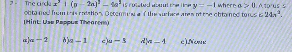 The circle + (y – 2a)2 = 4a² is rotated about the line y=-1 where a > 0. A torus is
obtained from this rotation. Determine a if the surface area of the obtained torus is 247.
(Hint: Use Pappus Theoremn)
2-
a)a = 2
b)a = 1
c)a = 3
d)a = 4
e)None
