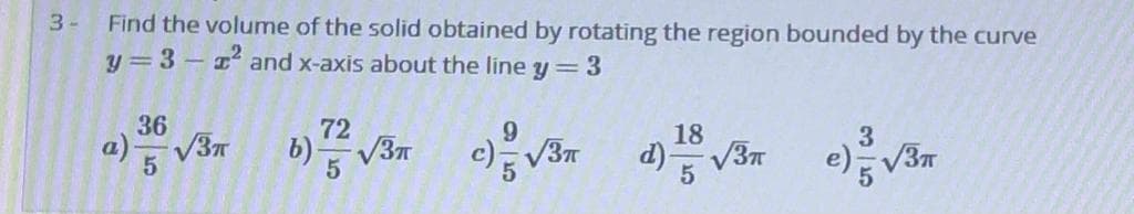 Find the volume of the solid obtained by rotating the region bounded by the curve
y=3- and x-axis about the line y =3
3-
36
72
9.
18
3
V37
o) 5
b) V3n
c) V3n d)V3n
e) V3
