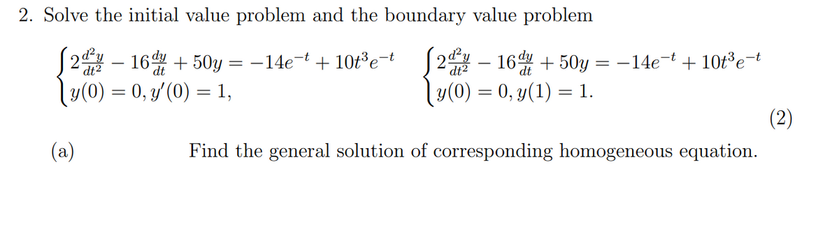 2. Solve the initial value problem and the boundary value problem
16d + 50y =
2 – 16 + 50y = -14e-t + 10t³e-t
y(0) = 0, y(1) = 1.
-14e-t + 10t3e-t
dt2
dt
y(0) = 0, y'(0) = 1,
(2)
(а)
Find the general solution of corresponding homogeneous equation.
