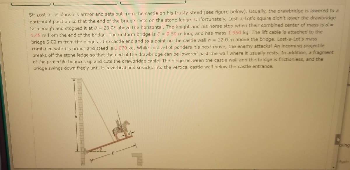 Sir Lost-a-Lot dons his armor and sets out from the castle on his trusty steed (see figure below). Usually, the drawbridge is lowered to a
horizontal position so that the end of the bridge rests on the stone ledge. Unfortunately, Lost-a-Lot's squire didn't lower the drawbridge
far enough and stopped it at 0 = 20.0° above the horizontal. The knight and his horse stop when their combined center of mass is d 3=
1.45 m from the end of the bridge. The uniform bridge is e = 9,50 m long and has mass 1 950 kg. The lift cable is attached to the
bridge 5.00 m from the hinge at the castle end and to a point on the castle wall h = 12.0 m above the bridge. Lost-a-Lot's mass
combined with his armor and steed is 1 070 kg. While Lost-a-Lot ponders his next move, the enemy attacks! An incoming projectile
breaks off the stone ledge so that the end of the drawbridge can be lowered past the wall where it usually rests. In addition, a fragment
of the projectile bounces up and cuts the drawbridge cable! The hinge between the castle wall and the bridge is frictionless, and the
bridge swings down freely until it is vertical and smacks into the vertical castle wall below the castle entrance.
cking
Again
