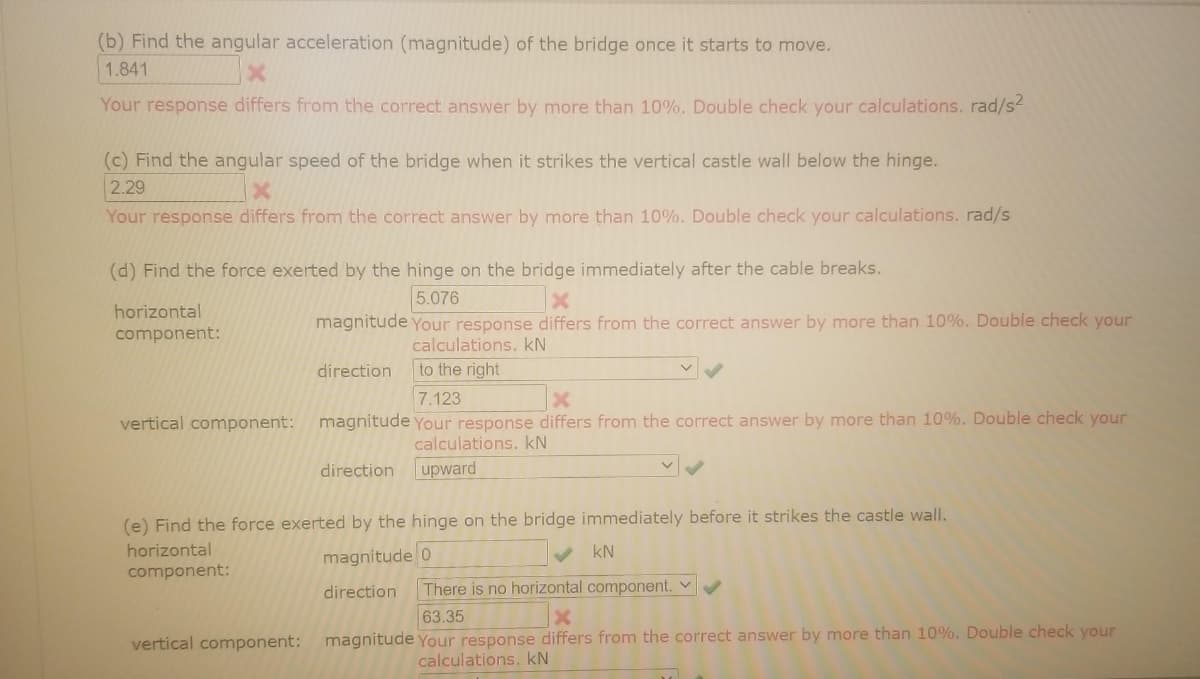 (b) Find the angular acceleration (magnitude) of the bridge once it starts to move.
1.841
Your response differs from the correct answer by more than 10%. Double check your calculations. rad/s2
(c) Find the angular speed of the bridge when it strikes the vertical castle wall below the hinge.
2.29
Your response differs from the correct answer by more than 10%. Double check your calculations. rad/s
(d) Find the force exerted by the hinge on the bridge immediately after the cable breaks.
5.076
horizontal
magnitude your response differs from the correct answer by more than 10%. Double check your
component:
calculations. kN
direction
to the right
7.123
vertical component: magnitude Your response differs from the correct answer by more than 10%. Double check your
calculations. kN
direction
upward
(e) Find the force exerted by the hinge on the bridge immediately before it strikes the castle wall.
horizontal
magnitude 0
kN
component:
direction
There is no horizontal component. v
63.35
vertical component:
magnitude Your response differs from the correct answer by more than 10%. Double check your
calculations. kN
