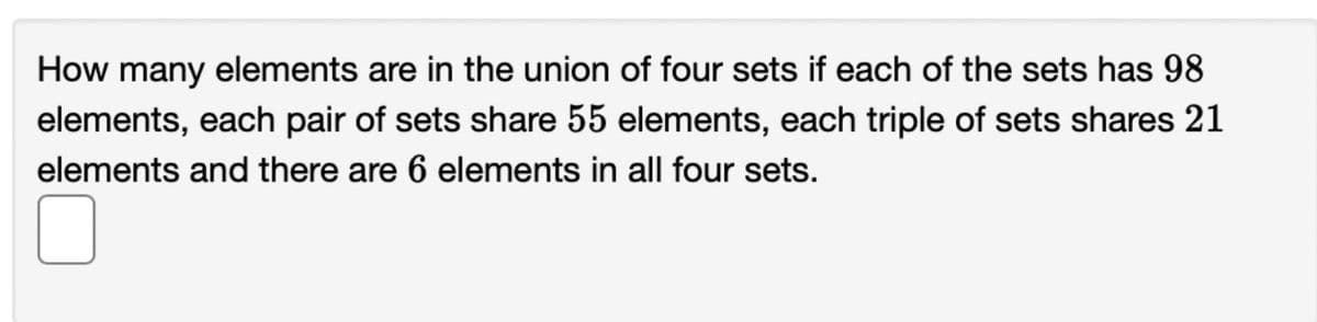 How many elements are in the union of four sets if each of the sets has 98
elements, each pair of sets share 55 elements, each triple of sets shares 21
elements and there are 6 elements in all four sets.
