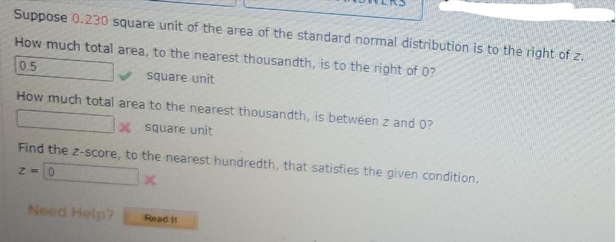 Suppose 0.230 square unit of the area of the standard normal distribution is to the right of z.
How much total area, to the nearest thousandth, is to the right of 0?
0.5
square unit
How much total area to the nearest thousandth, is between z and 0?
X square unit
Find the z-score, to the nearest hundredth, that satisfies the given condition.
Need Help?
Read It
